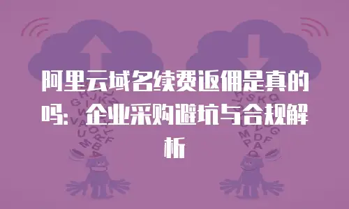 阿里云域名续费返佣是真的吗：企业采购避坑与合规解析