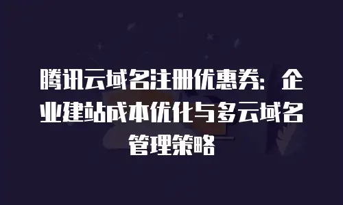 腾讯云域名注册优惠券：企业建站成本优化与多云域名管理策略