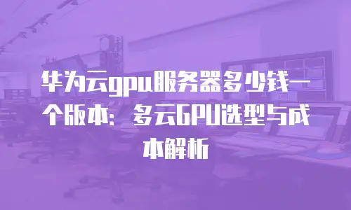华为云gpu服务器多少钱一个版本：多云GPU选型与成本解析