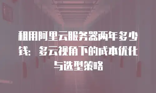 租用阿里云服务器两年多少钱：多云视角下的成本优化与选型策略