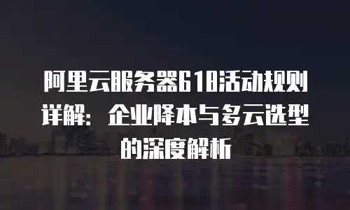 阿里云服务器618活动规则详解：企业降本与多云选型的深度解析