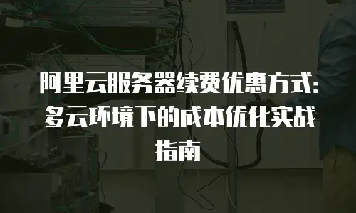 阿里云服务器续费优惠方式：多云环境下的成本优化实战指南
