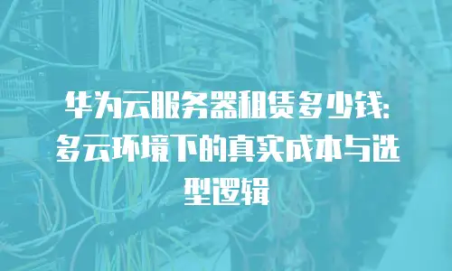 华为云服务器租赁多少钱：多云环境下的真实成本与选型逻辑