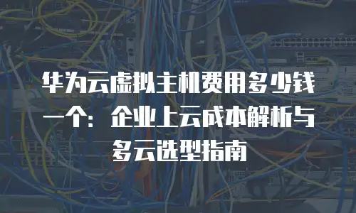 华为云虚拟主机费用多少钱一个：企业上云成本解析与多云选型指南