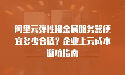 阿里云弹性裸金属服务器便宜多少合适？企业上云成本避坑指南