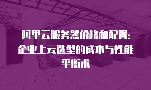 阿里云服务器价格和配置：企业上云选型的成本与性能平衡术