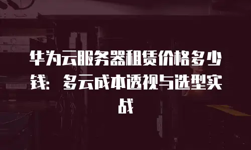 华为云服务器租赁价格多少钱：多云成本透视与选型实战