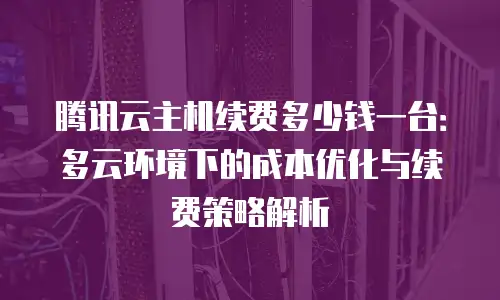 腾讯云主机续费多少钱一台：多云环境下的成本优化与续费策略解析
