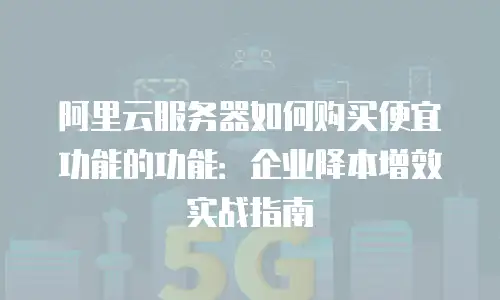 阿里云服务器如何购买便宜功能的功能：企业降本增效实战指南