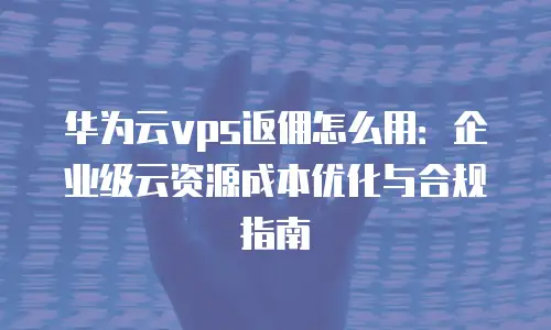 华为云vps返佣怎么用：企业级云资源成本优化与合规指南
