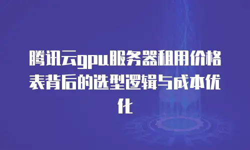 腾讯云gpu服务器租用价格表背后的选型逻辑与成本优化
