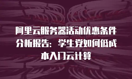 阿里云服务器活动优惠条件分析报告：学生党如何低成本入门云计算