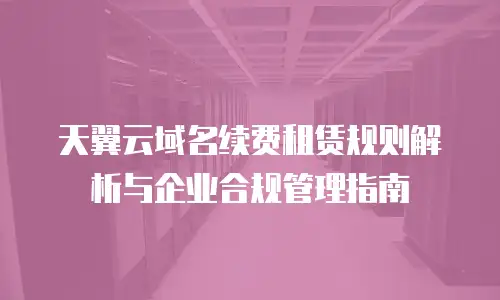 天翼云域名续费租赁规则解析与企业合规管理指南