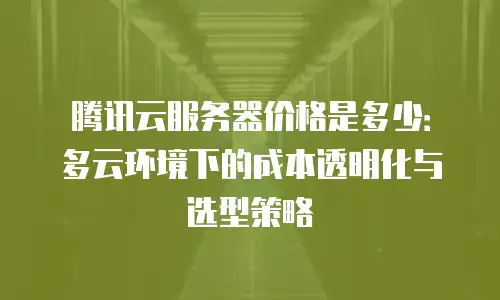 腾讯云服务器价格是多少：多云环境下的成本透明化与选型策略