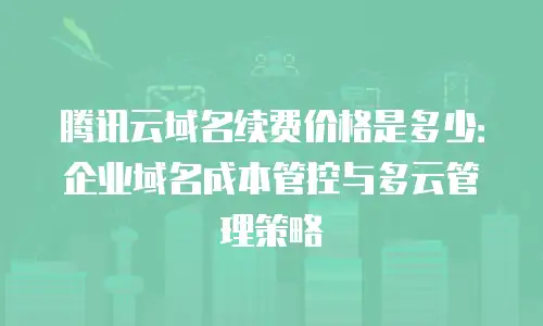 腾讯云域名续费价格是多少：企业域名成本管控与多云管理策略