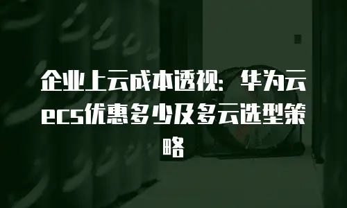 企业上云成本透视：华为云ecs优惠多少及多云选型策略