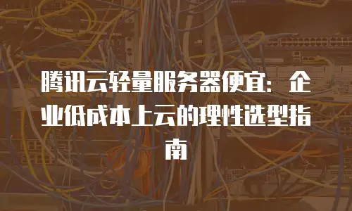 腾讯云轻量服务器便宜：企业低成本上云的理性选型指南