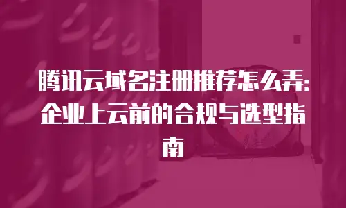 腾讯云域名注册推荐怎么弄：企业上云前的合规与选型指南