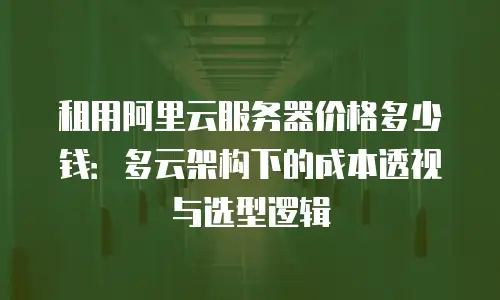租用阿里云服务器价格多少钱：多云架构下的成本透视与选型逻辑