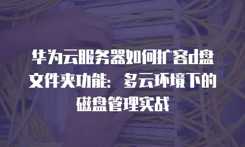 华为云服务器如何扩容d盘文件夹功能：多云环境下的磁盘管理实战