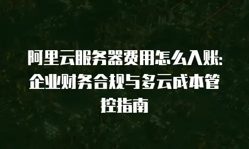 阿里云服务器费用怎么入账：企业财务合规与多云成本管控指南