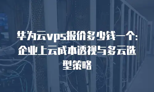华为云vps报价多少钱一个：企业上云成本透视与多云选型策略