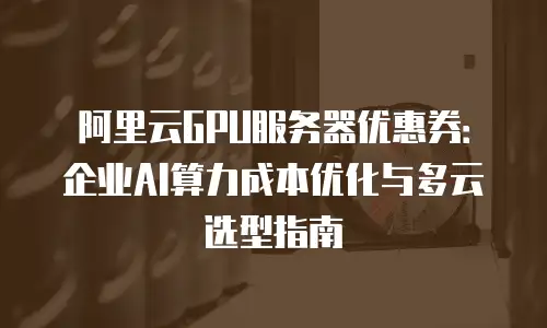 阿里云GPU服务器优惠券：企业AI算力成本优化与多云选型指南