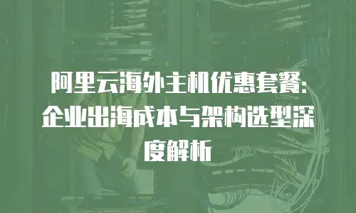 阿里云海外主机优惠套餐：企业出海成本与架构选型深度解析