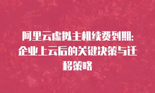阿里云虚拟主机续费到期：企业上云后的关键决策与迁移策略