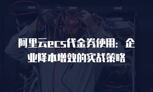 阿里云ecs代金券使用：企业降本增效的实战策略