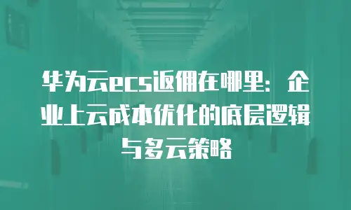 华为云ecs返佣在哪里：企业上云成本优化的底层逻辑与多云策略