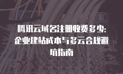 腾讯云域名注册收费多少：企业建站成本与多云合规避坑指南