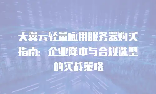 天翼云轻量应用服务器购买指南：企业降本与合规选型的实战策略