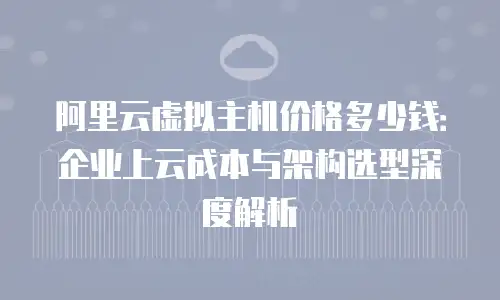 阿里云虚拟主机价格多少钱：企业上云成本与架构选型深度解析