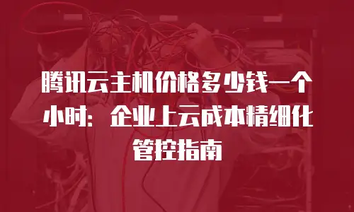 腾讯云主机价格多少钱一个小时：企业上云成本精细化管控指南