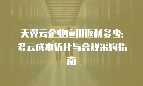 天翼云企业应用返利多少：多云成本优化与合规采购指南
