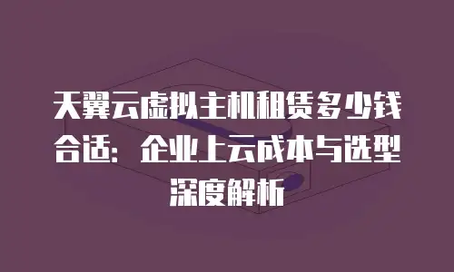 天翼云虚拟主机租赁多少钱合适：企业上云成本与选型深度解析