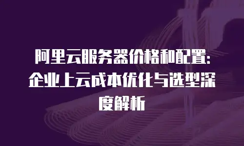 阿里云服务器价格和配置：企业上云成本优化与选型深度解析