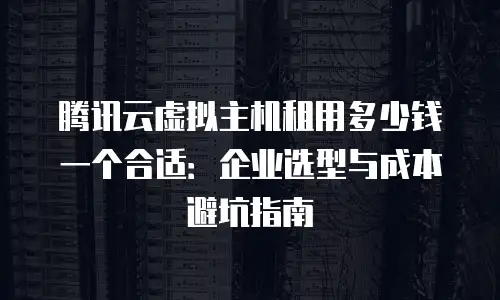 腾讯云虚拟主机租用多少钱一个合适：企业选型与成本避坑指南