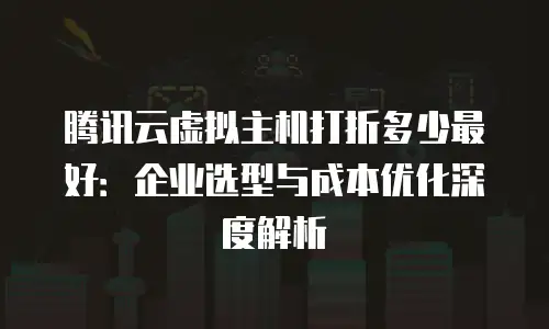 腾讯云虚拟主机打折多少最好：企业选型与成本优化深度解析