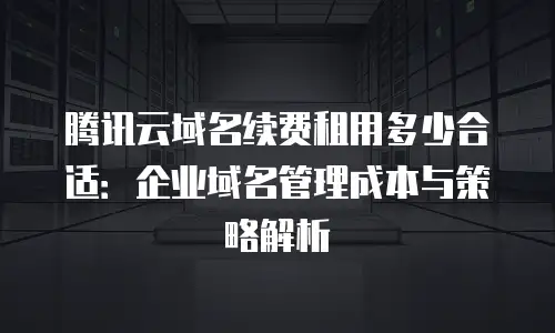 腾讯云域名续费租用多少合适：企业域名管理成本与策略解析