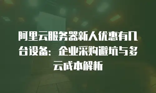 阿里云服务器新人优惠有几台设备：企业采购避坑与多云成本解析