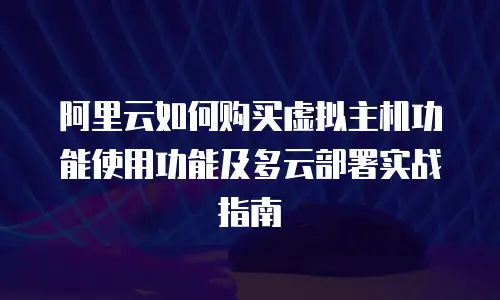 阿里云如何购买虚拟主机功能使用功能及多云部署实战指南