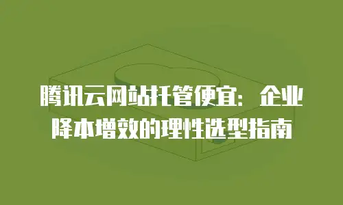 腾讯云网站托管便宜：企业降本增效的理性选型指南