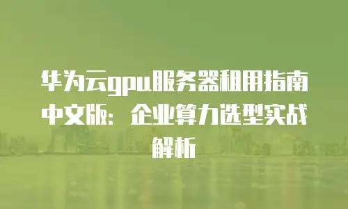 华为云gpu服务器租用指南中文版：企业算力选型实战解析