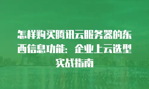 怎样购买腾讯云服务器的东西信息功能：企业上云选型实战指南