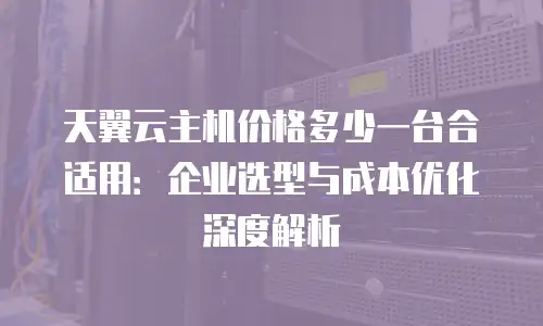 天翼云主机价格多少一台合适用：企业选型与成本优化深度解析