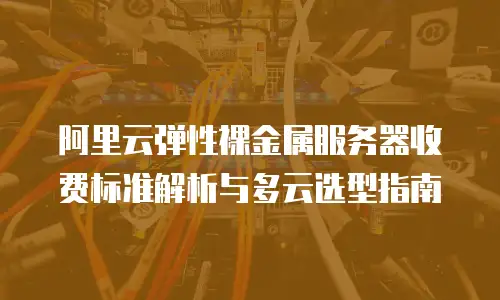 阿里云弹性裸金属服务器收费标准解析与多云选型指南