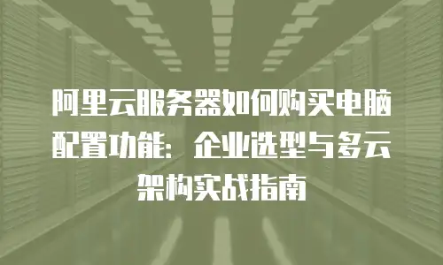阿里云服务器如何购买电脑配置功能：企业选型与多云架构实战指南