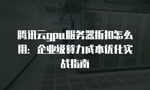 腾讯云gpu服务器折扣怎么用：企业级算力成本优化实战指南